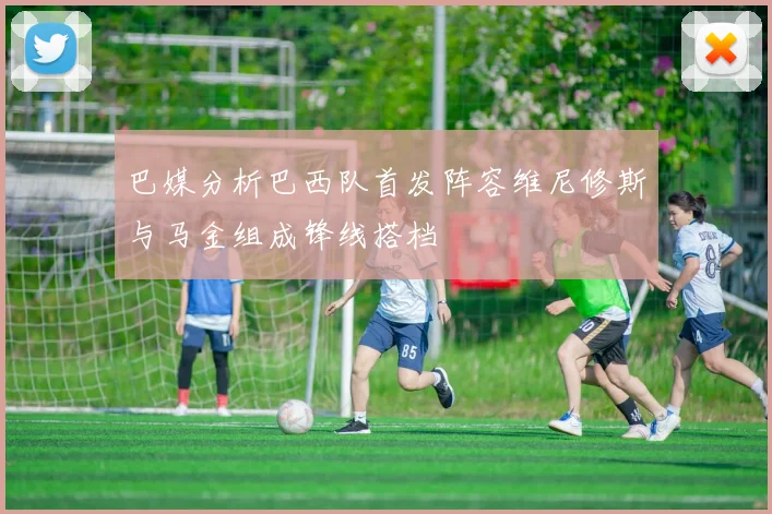 巴媒分析巴西队首发阵容维尼修斯与马金组成锋线搭档