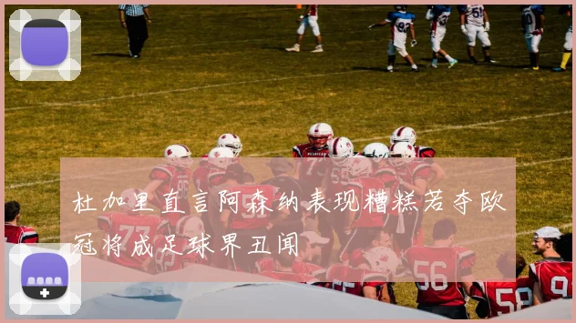 杜加里直言阿森纳表现糟糕若夺欧冠将成足球界丑闻