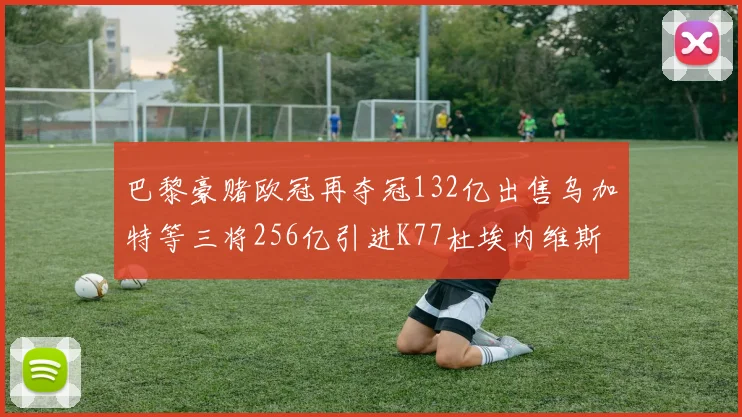 巴黎豪赌欧冠再夺冠132亿出售乌加特等三将256亿引进K77杜埃内维斯等五名新援
