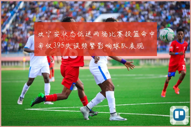 坎宁安状态低迷两场比赛投篮命中率仅395失误频繁影响球队表现