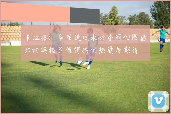 卡拉格：华丽进攻未必夺冠但图赫尔的英格兰值得我们热爱与期待