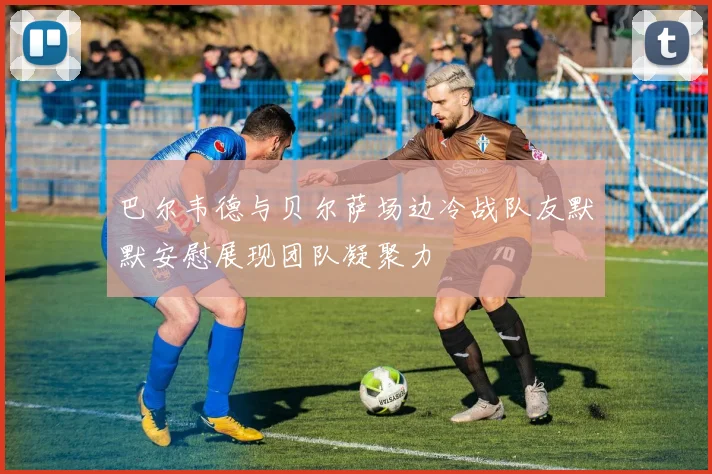 巴尔韦德与贝尔萨场边冷战队友默默安慰展现团队凝聚力