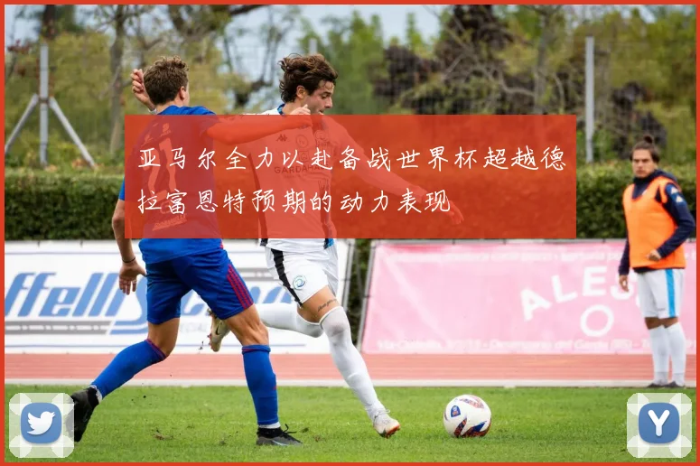 亚马尔全力以赴备战世界杯超越德拉富恩特预期的动力表现