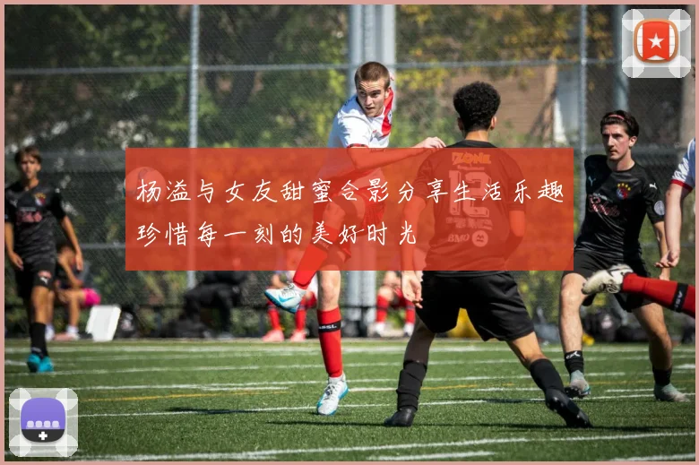 杨溢与女友甜蜜合影分享生活乐趣珍惜每一刻的美好时光