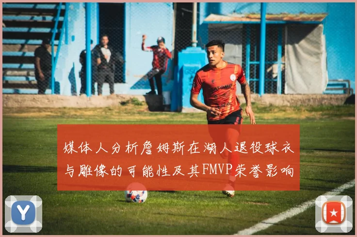 媒体人分析詹姆斯在湖人退役球衣与雕像的可能性及其FMVP荣誉影响