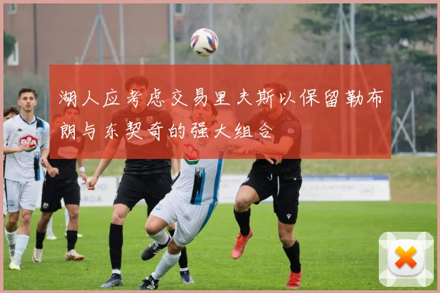湖人应考虑交易里夫斯以保留勒布朗与东契奇的强大组合