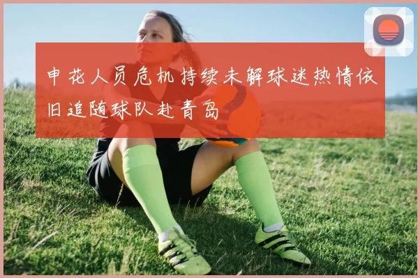申花人员危机持续未解球迷热情依旧追随球队赴青岛
