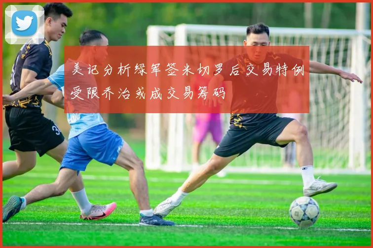 美记分析绿军签米切罗后交易特例受限乔治或成交易筹码