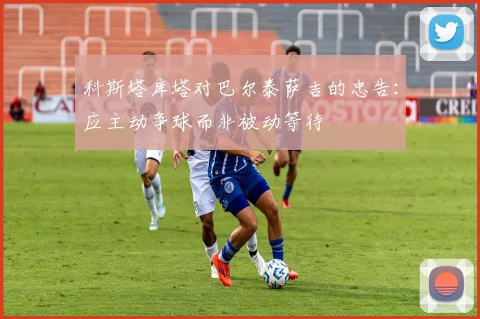科斯塔库塔对巴尔泰萨吉的忠告：应主动争球而非被动等待