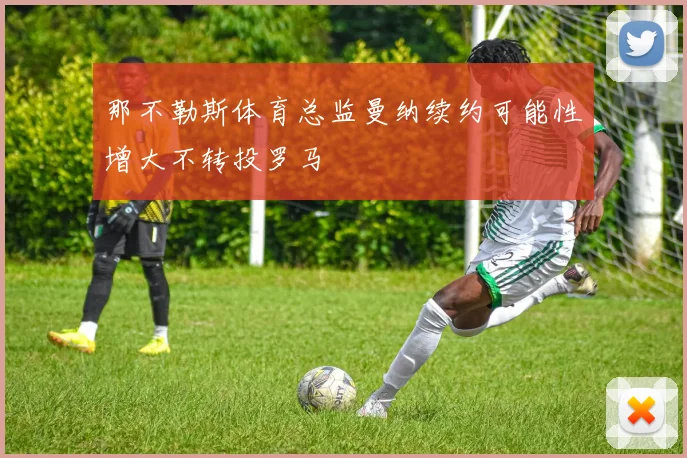 那不勒斯体育总监曼纳续约可能性增大不转投罗马